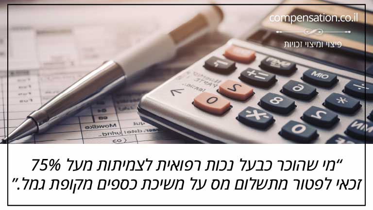 מי שהוכר כבעל נכות רפואית לצמיתות מעל 75% זכאי לפטור מתשלום מס על משיכת כספים מקופת גמל. מי שהוכר כבעל נכות רפואית לצמיתות מעל 75% זכאי לפטור מתשלום מס על משיכת כספים מקופת גמל.